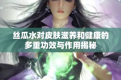 丝瓜水对皮肤滋养和健康的多重功效与作用揭秘