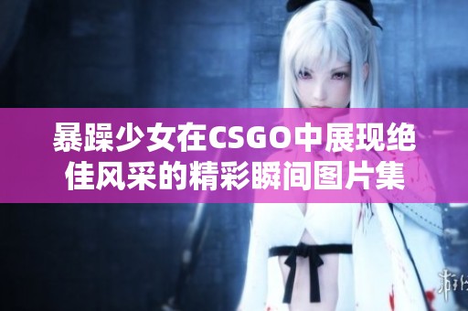 暴躁少女在CSGO中展现绝佳风采的精彩瞬间图片集