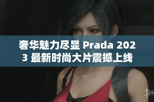 奢华魅力尽显 Prada 2023 最新时尚大片震撼上线