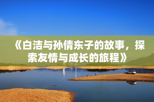 《白洁与孙倩东子的故事，探索友情与成长的旅程》