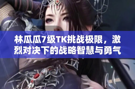 林瓜瓜7级TK挑战极限，激烈对决下的战略智慧与勇气