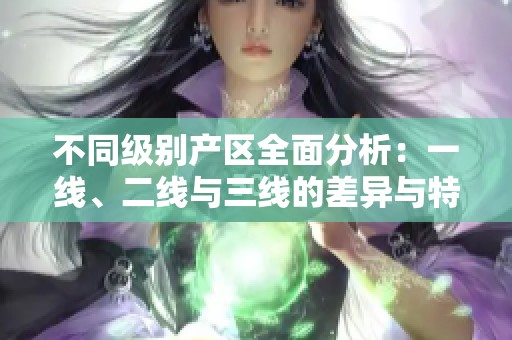 不同级别产区全面分析：一线、二线与三线的差异与特色