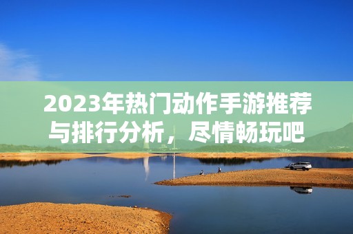 2023年热门动作手游推荐与排行分析，尽情畅玩吧