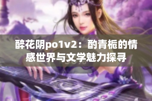 醉花阴po1v2：酌青栀的情感世界与文学魅力探寻