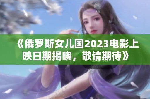 《俄罗斯女儿国2023电影上映日期揭晓，敬请期待》