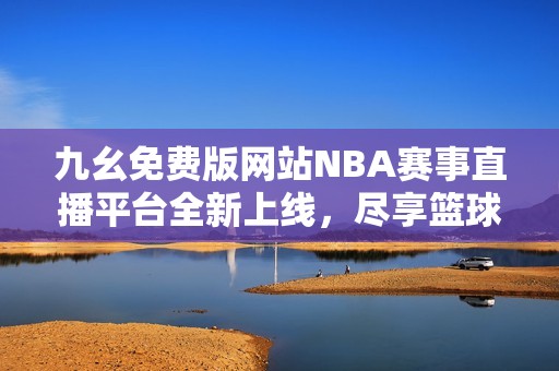 九幺免费版网站NBA赛事直播平台全新上线，尽享篮球盛宴