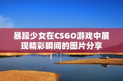 暴躁少女在CSGO游戏中展现精彩瞬间的图片分享