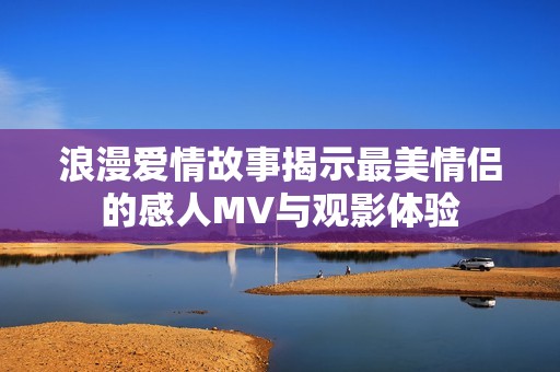 浪漫爱情故事揭示最美情侣的感人MV与观影体验