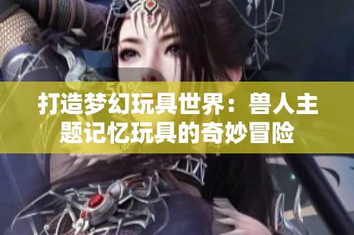 打造梦幻玩具世界：兽人主题记忆玩具的奇妙冒险