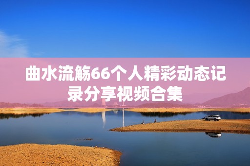 曲水流觞66个人精彩动态记录分享视频合集