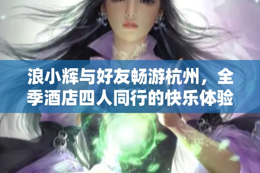 浪小辉与好友畅游杭州，全季酒店四人同行的快乐体验