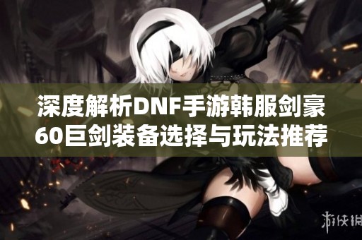 深度解析DNF手游韩服剑豪60巨剑装备选择与玩法推荐