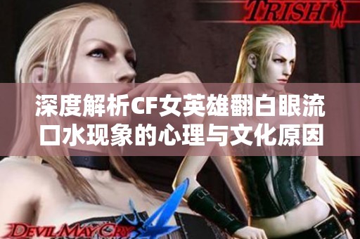 深度解析CF女英雄翻白眼流口水现象的心理与文化原因