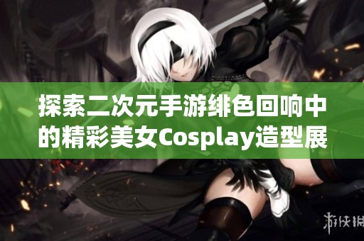 探索二次元手游绯色回响中的精彩美女Cosplay造型展示与分享