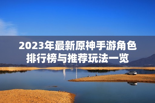 2023年最新原神手游角色排行榜与推荐玩法一览