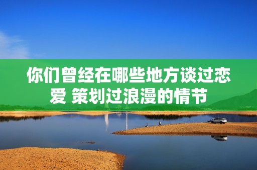 你们曾经在哪些地方谈过恋爱 策划过浪漫的情节