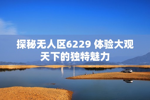 探秘无人区6229 体验大观天下的独特魅力