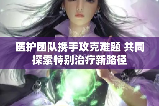 医护团队携手攻克难题 共同探索特别治疗新路径