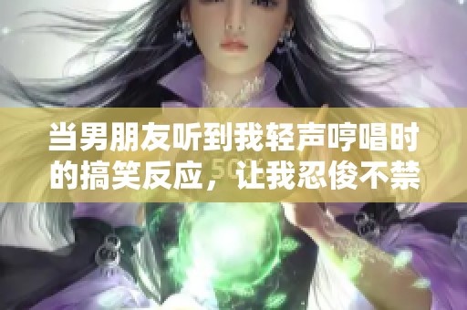 当男朋友听到我轻声哼唱时的搞笑反应，让我忍俊不禁