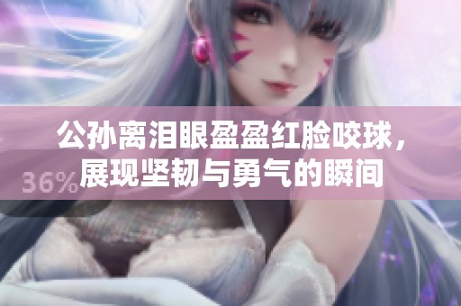 公孙离泪眼盈盈红脸咬球，展现坚韧与勇气的瞬间