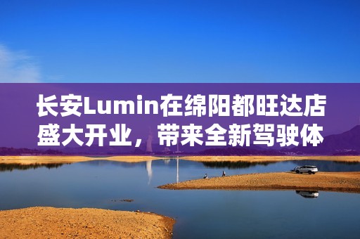 长安Lumin在绵阳都旺达店盛大开业，带来全新驾驶体验