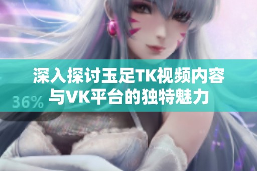 深入探讨玉足TK视频内容与VK平台的独特魅力