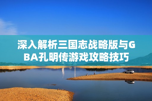 深入解析三国志战略版与GBA孔明传游戏攻略技巧