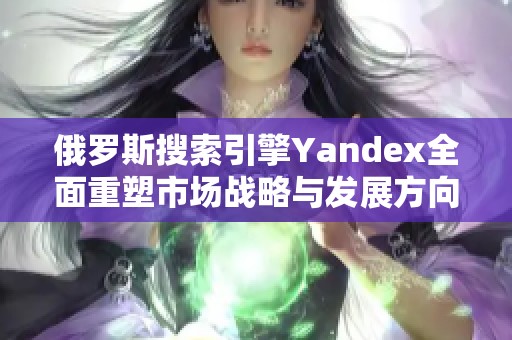 俄罗斯搜索引擎Yandex全面重塑市场战略与发展方向