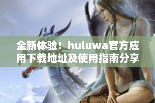 全新体验！huluwa官方应用下载地址及使用指南分享