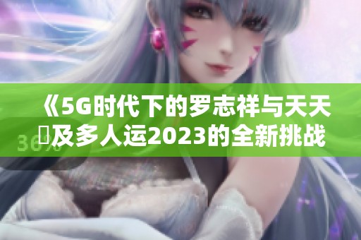 《5G时代下的罗志祥与天天奭及多人运2023的全新挑战》