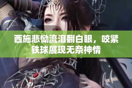 西施悲恸流泪翻白眼，咬紧铁球展现无奈神情