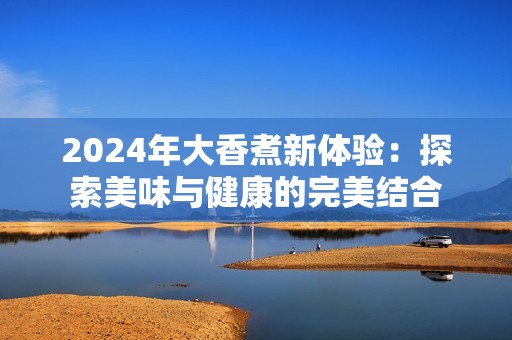 2024年大香煮新体验：探索美味与健康的完美结合