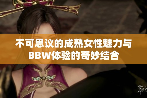 不可思议的成熟女性魅力与BBW体验的奇妙结合