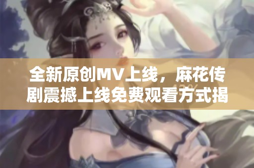 全新原创MV上线，麻花传剧震撼上线免费观看方式揭秘