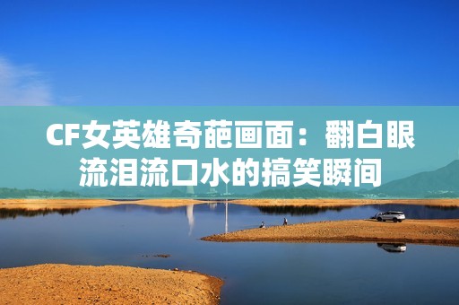 CF女英雄奇葩画面：翻白眼流泪流口水的搞笑瞬间