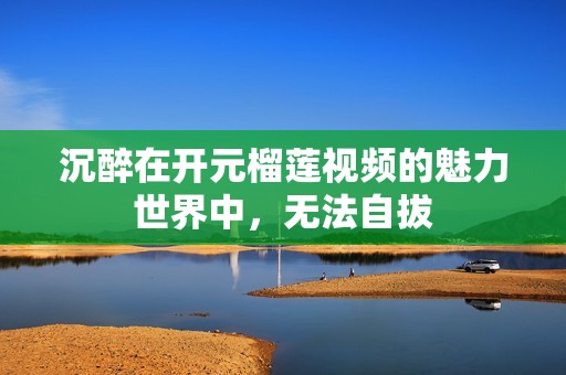 沉醉在开元榴莲视频的魅力世界中，无法自拔