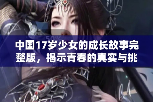 中国17岁少女的成长故事完整版，揭示青春的真实与挑战