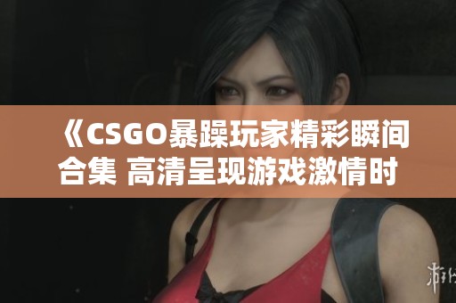 《CSGO暴躁玩家精彩瞬间合集 高清呈现游戏激情时刻》