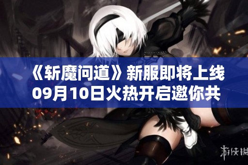 《斩魔问道》新服即将上线 09月10日火热开启邀你共闯游戏世界