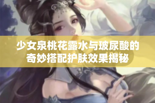 少女泉桃花露水与玻尿酸的奇妙搭配护肤效果揭秘