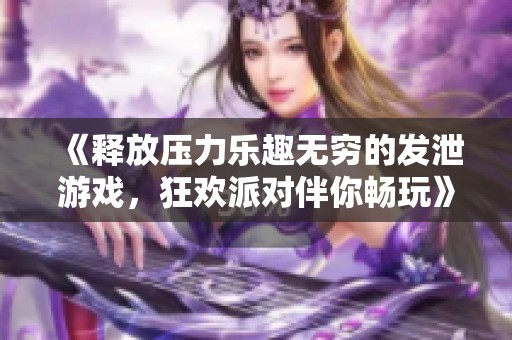 《释放压力乐趣无穷的发泄游戏，狂欢派对伴你畅玩》