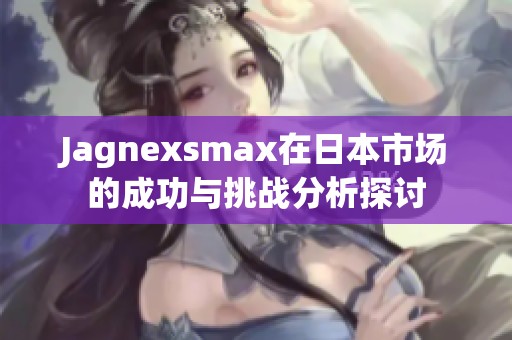 Jagnexsmax在日本市场的成功与挑战分析探讨