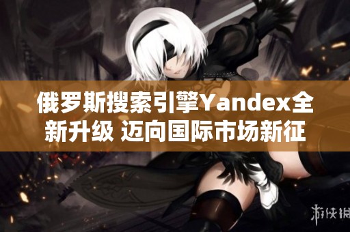 俄罗斯搜索引擎Yandex全新升级 迈向国际市场新征程