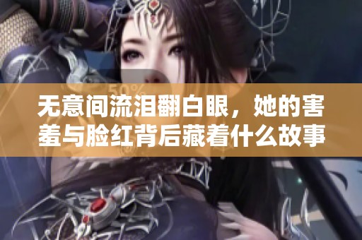 无意间流泪翻白眼，她的害羞与脸红背后藏着什么故事