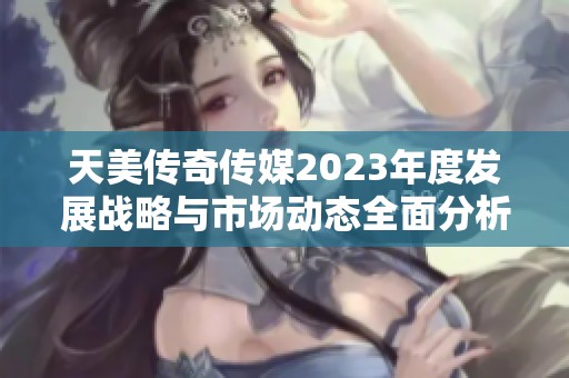 天美传奇传媒2023年度发展战略与市场动态全面分析