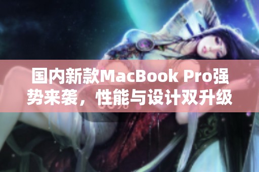 国内新款MacBook Pro强势来袭，性能与设计双升级