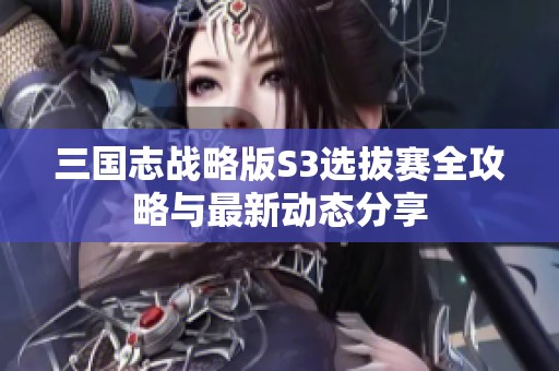 三国志战略版S3选拔赛全攻略与最新动态分享