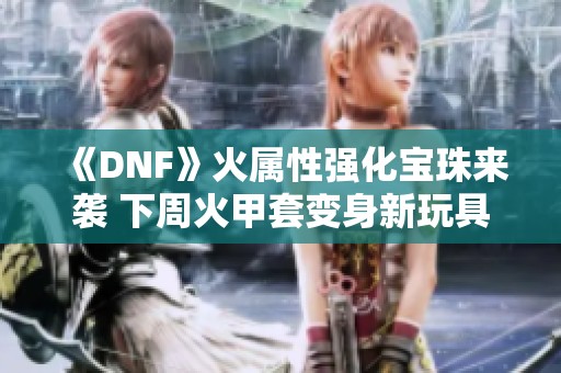 《DNF》火属性强化宝珠来袭 下周火甲套变身新玩具与狂战加强揭秘