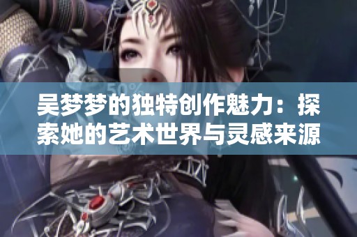 吴梦梦的独特创作魅力：探索她的艺术世界与灵感来源