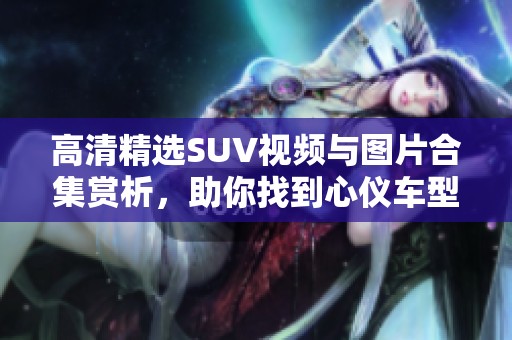 高清精选SUV视频与图片合集赏析，助你找到心仪车型